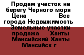Продам участок на берегу Черного моря › Цена ­ 4 300 000 - Все города Недвижимость » Земельные участки продажа   . Ханты-Мансийский,Ханты-Мансийск г.